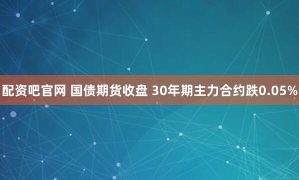 配资吧官网 国债期货收盘 30年期主力合约跌0.05%
