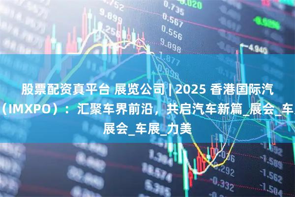 股票配资真平台 展览公司 | 2025 香港国际汽车博览（IMXPO）：汇聚车界前沿，共启汽车新篇_展会_车展_力美