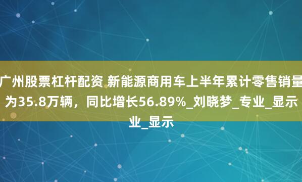 广州股票杠杆配资 新能源商用车上半年累计零售销量为35.8万辆，同比增长56.89%_刘晓梦_专业_显示