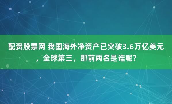 配资股票网 我国海外净资产已突破3.6万亿美元，全球第三，那前两名是谁呢？